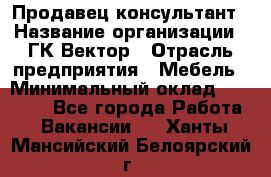 Продавец-консультант › Название организации ­ ГК Вектор › Отрасль предприятия ­ Мебель › Минимальный оклад ­ 15 000 - Все города Работа » Вакансии   . Ханты-Мансийский,Белоярский г.